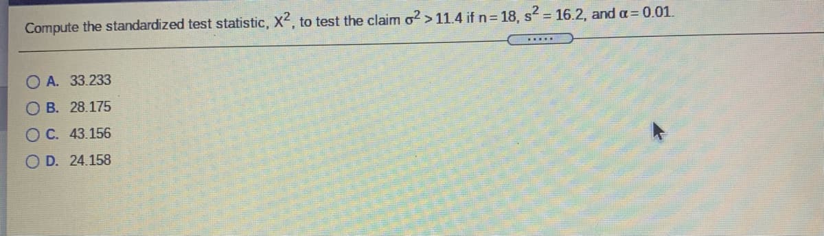 Compute the standardized test statistic, X2, to test the claim o? > 11.4 if n= 18, s = 16.2, and a= 0.01.
O A. 33.233
O B. 28.175
O C. 43.156
O D. 24.158
