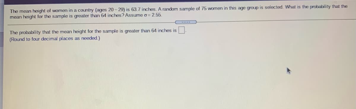 The mean height of women in a country (ages 20 - 29) is 63.7 inches. A random sample of 75 wornen in this age group is selected. What is the probability that the
mean height for the sample is greater than 64 inches? Assume o= 2.55.
The probability that the mean height for the sample is greater than 64 inches is
(Round to four decimal places as needed.)
