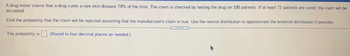 A drug tester claims that a drug cures a rare skin disease 79% of the time. The claim is checked by testing the drug on 100 patients. If at least 72 patients are cured, the claim will be
accepted.
Find the probability that the claim will be rejected assuming that the manufacturer's claim is true. Use the normal distribution to approximate the binomial distribution if possible.
The probability is (Round to four decimal places as needed.)
IS
