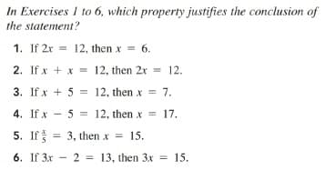 In Exercises I to 6, which property justifies the conclusion of
the statement?
1. If 2x = 12, then x = 6.
%3D
2. If x + x = 12, then 2x = 12.
3. If x + 5 = 12, then x = 7.
4. If x - 5 = 12, then x = 17.
5. If = 3, then x
= 15.
6. If 3x - 2 = 13, then 3x = 15.
