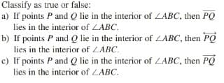 Classify as true or false:
a) If points P and Q lie in the interior of LABC, then PQ
lies in the interior of LABC.
b) If points P and Q lie in the interior of LABC, then PQ
lies in the interior of LABC.
c) If points P and Q lie in the interior of LABC, then PQ
lies in the interior of ZABC.
