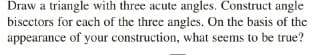 Draw a triangle with three acute angles. Construct angle
biscctors for each of the three angles. On the basis of the
appearance of your construction, what seems to be true?
