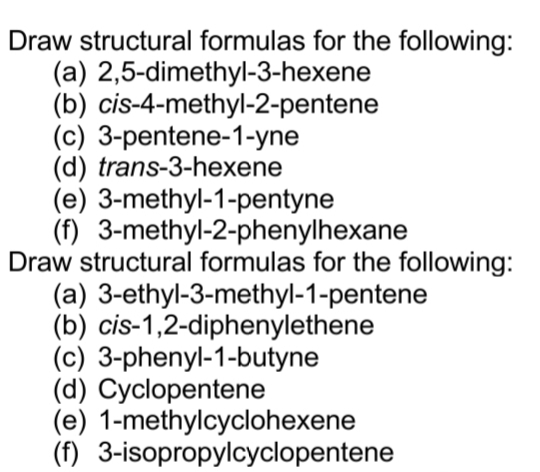 Draw structural formulas for the following:
(a) 2,5-dimethyl-3-hexene
(b) cis-4-methyl-2-pentene
(c) 3-pentene-1-yne
(d) trans-3-hexene
(e) 3-methyl-1-pentyne
(f) 3-methyl-2-phenylhexane
Draw structural formulas for the following:
(a) 3-ethyl-3-methyl-1-pentene
(b) cis-1,2-diphenylethene
(c) 3-phenyl-1-butyne
(d) Cyclopentene
(e) 1-methylcyclohexene
(f) 3-isopropylcyclopentene
