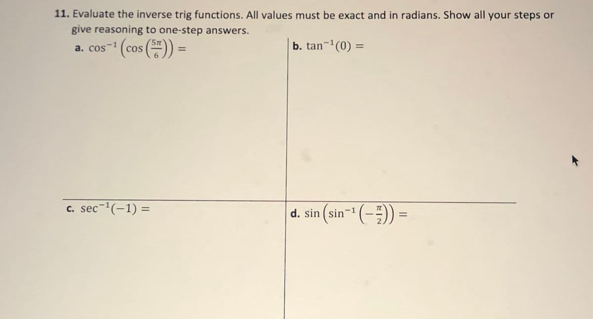 11. Evaluate the inverse trig functions. All values must be exact and in radians. Show all your steps or
give reasoning to one-step answers.
a. cos-i (cos ()) =
b. tan-1(0) =
%3D
%3D
c. sec-'(-1) =
(-))
%3D
d.
. sin ( sin-1
