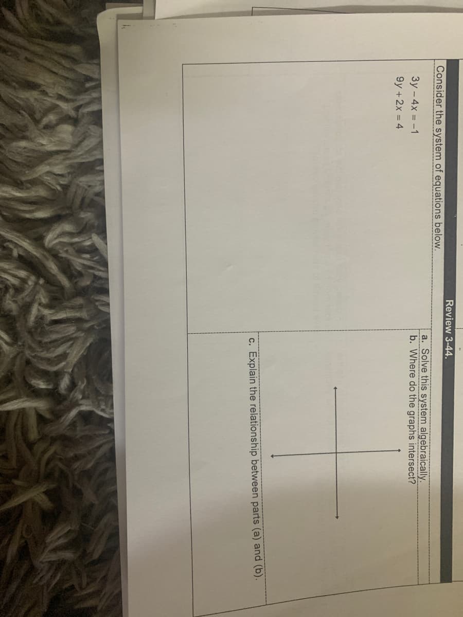 Review 3-44.
Consider the system of equations below.
a. Solve this system algebraically.
b. Where do the graphs intersect?
3y - 4x = -1
9y +2x = 4
c. Explain the relationship between parts (a) and (b).
