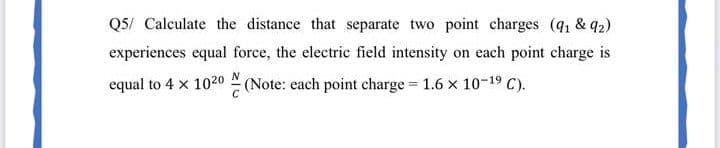 Q5/ Calculate the distance that separate two point charges (q, & q2)
experiences equal force, the electric field intensity on each point charge is
equal to 4 x 1020 (Note: each point charge 1.6 x 10-19 C).
