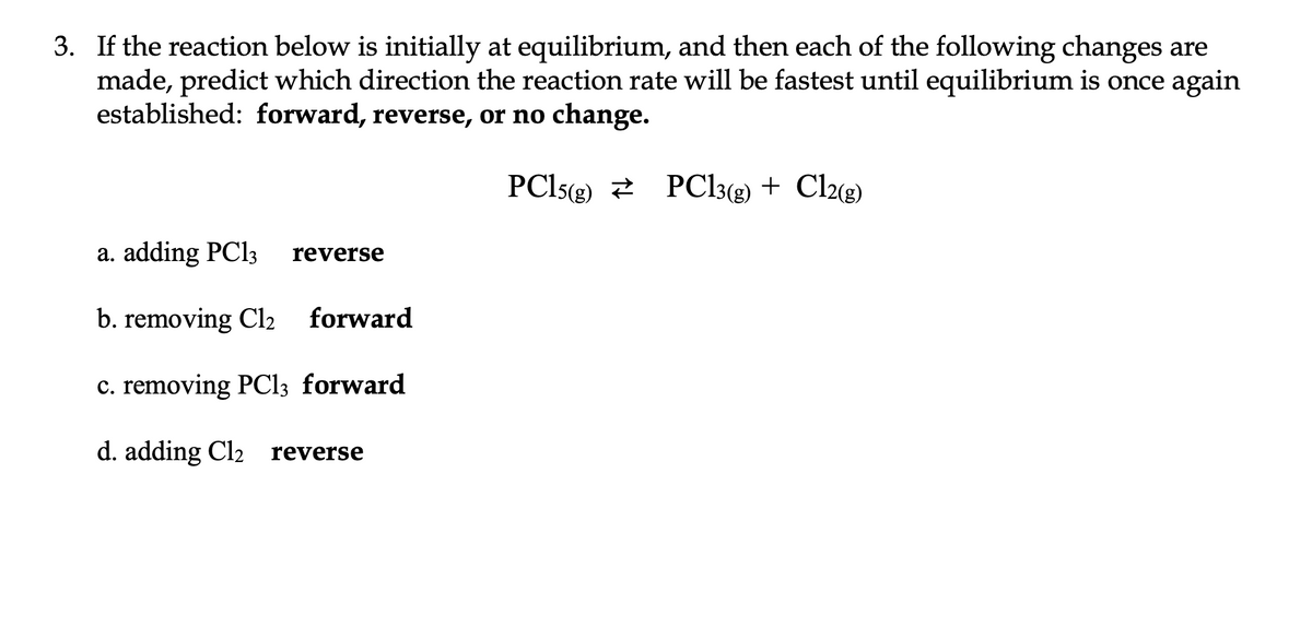 3. If the reaction below is initially at equilibrium, and then each of the following changes are
made, predict which direction the reaction rate will be fastest until equilibrium is once again
established: forward, reverse, or no change.
PC15(g) PC13(g) + Cl2(g)
a. adding PC13
b. removing Cl2 forward
c. removing PCl3 forward
d. adding Cl2 reverse
reverse