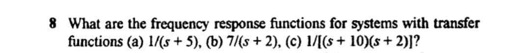 8 What are the frequency response functions for systems with transfer
functions (a) 1/(s + 5), (b) 7/(s + 2), (c) 1/[(s + 10)(s+ 2)]?
