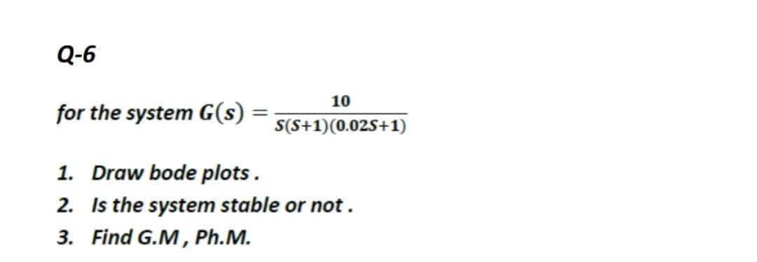 Q-6
10
for the system G(s)
S(S+1)(0.025+1)
1. Draw bode plots.
2. Is the system stable or not.
3. Find G.M, Ph.M.
