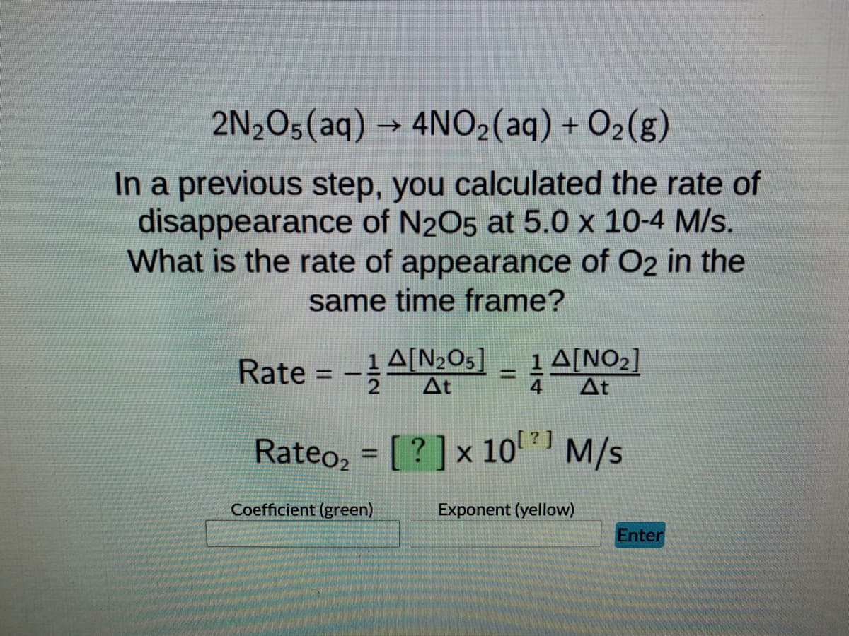 2N2O5 (aq) → 4NO₂(aq) + O₂(g)
In a previous step, you calculated the rate of
disappearance of N2O5 at 5.0 x 10-4 M/s.
What is the rate of appearance of O2 in the
same time frame?
Rate =
1 A[₂05]
-A[₂05] = 1 A[NO₂]
2 At
At
Rateo₂ = [?] x 10¹¹ M/s
1021
Coefficient (green)
Exponent (yellow)
Enter