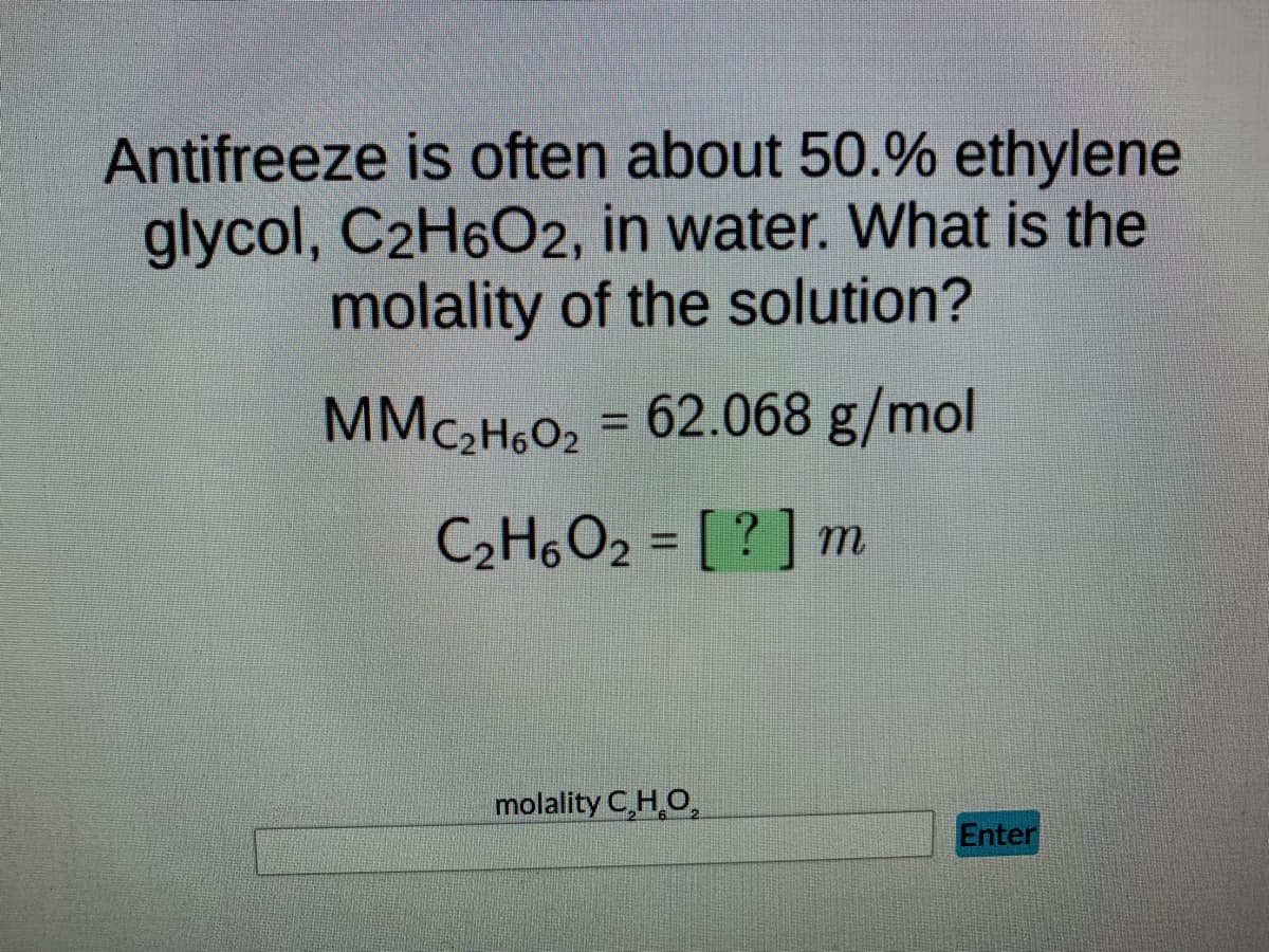 Antifreeze is often about 50.% ethylene
glycol, C₂H6O2, in water. What is the
molality of the solution?
MMC₂H6O₂ = 62.068 g/mol
C₂H6O2 = [?] m
molality C,H,O,
Enter