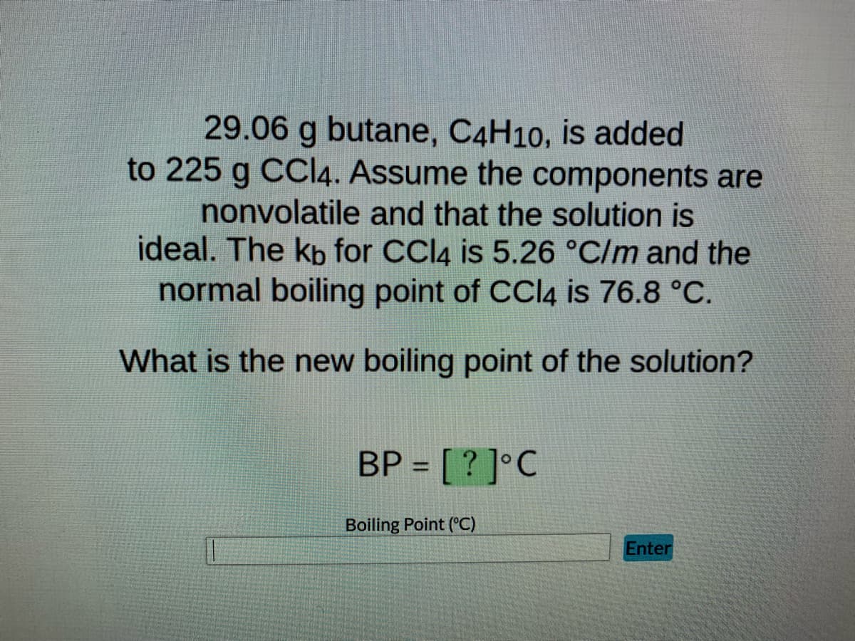 29.06 g butane, C4H10, is added
to 225 g CCl4. Assume the components are
nonvolatile and that the solution is
ideal. The kb for CCl4 is 5.26 °C/m and the
normal boiling point of CCl4 is 76.8 °C.
What is the new boiling point of the solution?
BP = [? ]°C
Boiling Point (°C)
Enter
