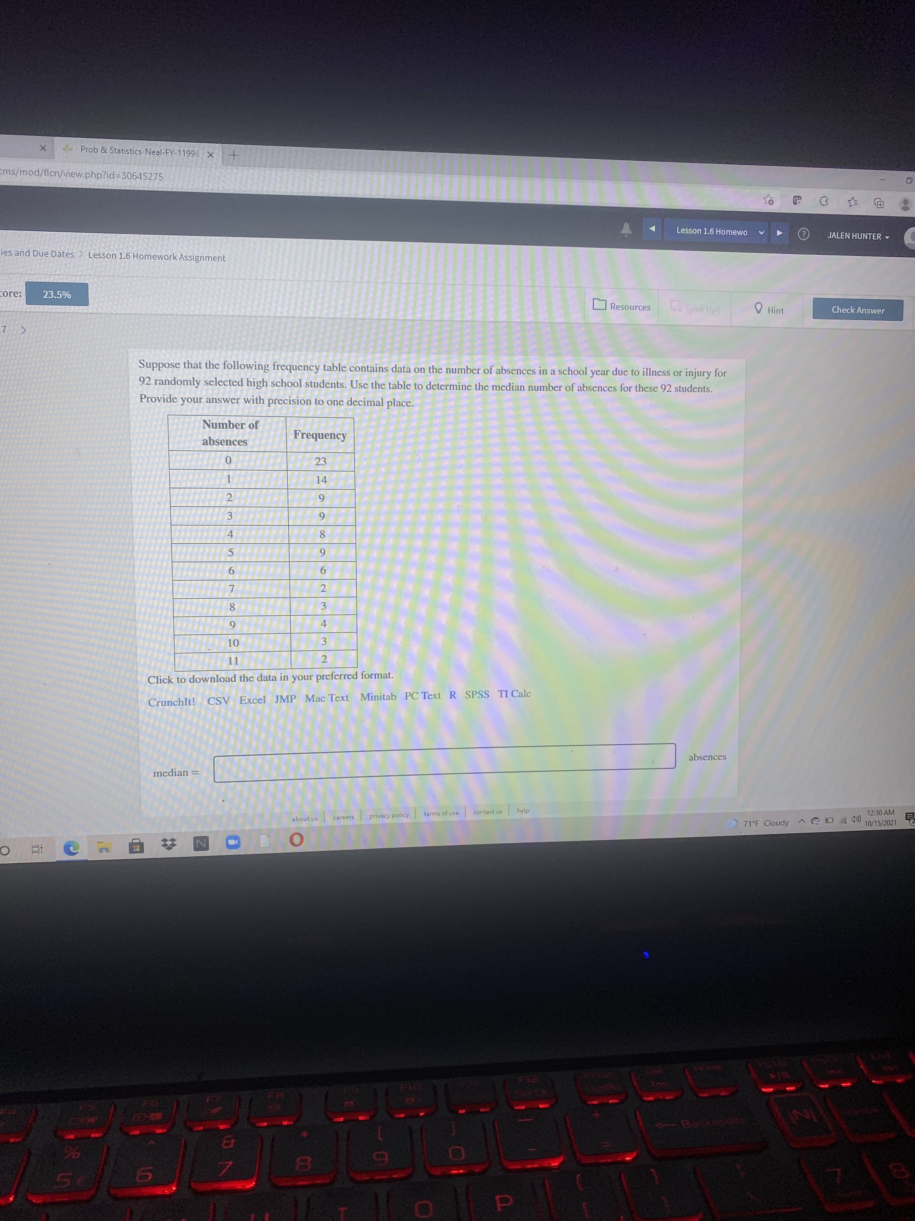 423
Prob & Statistics-Neal-FY-11996 X
Ems/mod/flcn/view.php?id%3D30645275
Lesson 1.6 Homewo
JALEN HUNTER -
ies and Due Dates
Lesson 1.6 Homework Assignment
core:
23.5%
Resources
O Hint
Check Answer
Suppose that the following frequency table contains data on the number of absences in a school year due to illness or injury for
92 randomly selected high school students. Use the table to determine the median number of absences for these 92 students.
Provide your answer with precision to one decimal place.
Number of
Frequency
absences
23
14
3
4.
5.
6.
9.
7.
8.
4
6.
3.
11
2.
Click to download the data in your preferred format.
CrunchIt!
CSV Excel JMP Mac Text Minitab PC Text R SPSS TI Calc
absences
median
help
12:30 AM
contact us
terms of use
privacy policy
10/15/2021
careers
about us
71°F Cloudy
近
