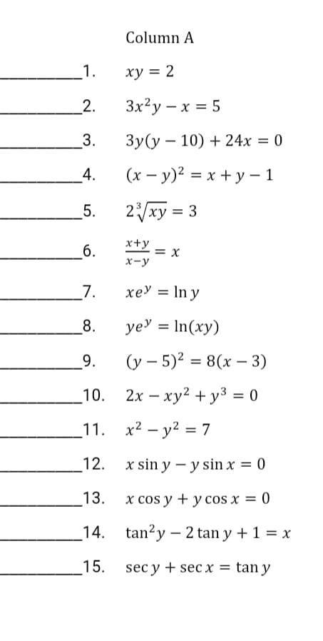 Column A
1.
ху 3D2
2.
3x²y – x = 5
3.
Зу (у — 10) + 24х %3D 0
4.
(x – y)² = x + y – 1
%3D
5.
2xy = 3
б.
x+y = x
x-y
7.
xey = In y
8.
ye' = In(xy)
%3D
9.
(y – 5)? = 8(x – 3)
10.
2х — ху? + у3 %3 0
_11. x2 – y2 = 7
12.
x sin y – y sin x = 0
13.
x cos y + y cos x = 0
%3D
14.
tan?y – 2 tan y + 1 = x
15.
sec y + sec x = tan y
