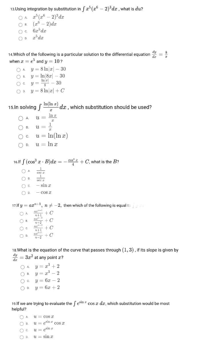 13.Using integration by substitution in fx° (x6 – 2)³ dx ,what is du?
A p° (26 – 2)°dx
(26 – 2)dr
6x dx
x° dx
OA.
OB.
В.
Oc.
OD.
dy
14.Which of the following is a particular solution to the differential equation
dr
when x = e and y = 10?
O A. Y = 8 ln|x| – 30
y = In|8x| – 30
In r|
y =
В.
C.
30
8
y = 8 In x| +C
D.
15.In solving In(ln æ)
dx , which substitution should be used?
In a
O A.
U =
O B.
U =
Oc.
u = In(ln x)
OD.
u = In r
16.1f S (cos æ · B)dæ =
cos“ + C, what is the B?
4
1
O A
csc a
1
O B.
В.
sec z
O C.
sin x
OD.
- Cos x
17.lf y = ax"+1
, n+ -2, then which of the following is equal to
az-1
n+1
az 12
n+2 +C
+C
O A.
+C
B.
Oc.
C.
n+1
OD.
n+2 +C
18.What is the equation of the curve that passes through (1, 3), if its slope is given by
dy
3x at any point x?
= 372
dz
O A y = a + 2
y = x³ – 2
B.
В.
у3 6х — 2
C.
|
O D.
y = 6x + 2
19.lf we are trying to evaluate the esin a cos x dx, which substitution would be most
helpful?
A.
U = CoS
u = esin a cos a
u = esin z
O B.
C.
!!
OD.
u = sin x
