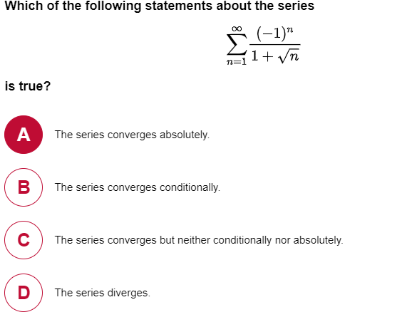 Which of the following statements about the series
(-1)"
1+ yn
n=1
is true?
A
The series converges absolutely.
B
The series converges conditionally.
The series converges but neither conditionally nor absolutely.
D
The series diverges.
