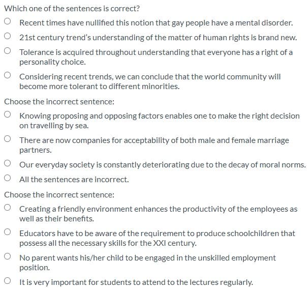 Which one of the sentences is correct?
O Recent times have nullified this notion that gay people have a mental disorder.
O 21st century trend's understanding of the matter of human rights is brand new.
O Tolerance is acquired throughout understanding that everyone has a right of a
personality choice.
O Considering recent trends, we can conclude that the world community will
become more tolerant to different minorities.
Choose the incorrect sentence:
O Knowing proposing and opposing factors enables one to make the right decision
on travelling by sea.
O There are now companies for acceptability of both male and female marriage
partners.
O Our everyday society is constantly deteriorating due to the decay of moral norms.
O All the sentences are incorrect.
Choose the incorrect sentence:
O Creating a friendly environment enhances the productivity of the employees as
well as their benefits.
O Educators have to be aware of the requirement to produce schoolchildren that
possess all the necessary skills for the XXI century.
O No parent wants his/her child to be engaged in the unskilled employment
position.
O It is very important for students to attend to the lectures regularly.
