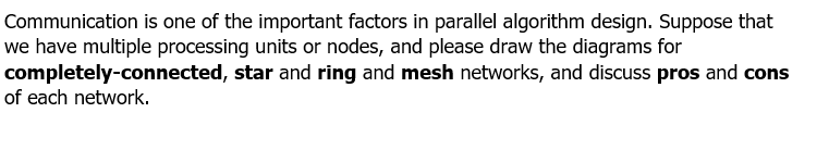 Communication is one of the important factors in parallel algorithm design. Suppose that
we have multiple processing units or nodes, and please draw the diagrams for
completely-connected, star and ring and mesh networks, and discuss pros and cons
of each network.
