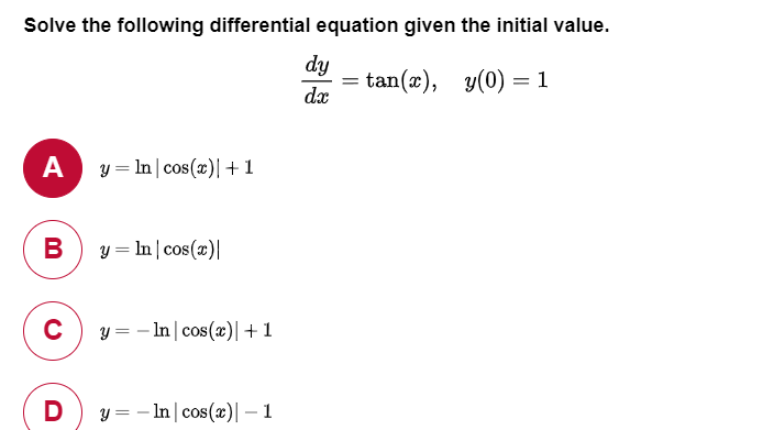 Solve the following differential equation given the initial value.
dy
= tan(x), y(0) =1
dx
A
y = In| cos(x)| +1
В
y = In | cos(x)|
y = – In| cos(x)|+1
D
y = – In | cos(x)|– 1
