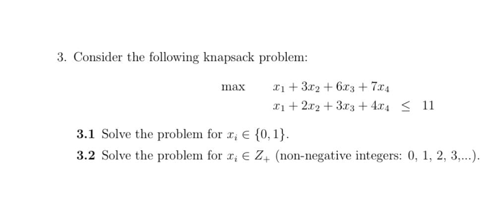 3. Consider the following knapsack problem:
x1 + 3x2 + 6.x3 + 7x4
max
x1 + 2x2 + 3.x3 + 4x4 < 11
3.1 Solve the problem for x; E {0,1}.
3.2 Solve the problem for x; E Z+ (non-negative integers: 0, 1, 2, 3,...).

