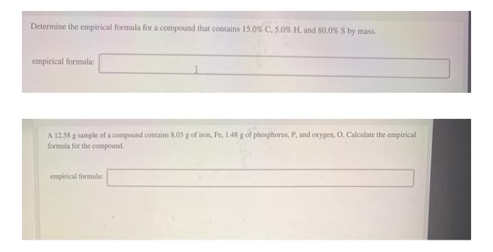 Determine the empirical formula for a compound that contains 15.0% C, 5.0% H, and 80.0% S by mass.
empirical formula:
A 12.58 g sample of a compound contains 8.03 g of iron, Fe, 1.48 g of phosphorus, P, and oxygen, O. Calculate the empirical
formula for the compound.
empirical formula:
