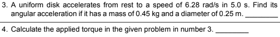 3. A uniform disk accelerates from rest to a speed of 6.28 rad/s in 5.0 s. Find its
angular acceleration if it has a mass of 0.45 kg and a diameter of 0.25 m.
4. Calculate the applied torque in the given problem in number 3.
