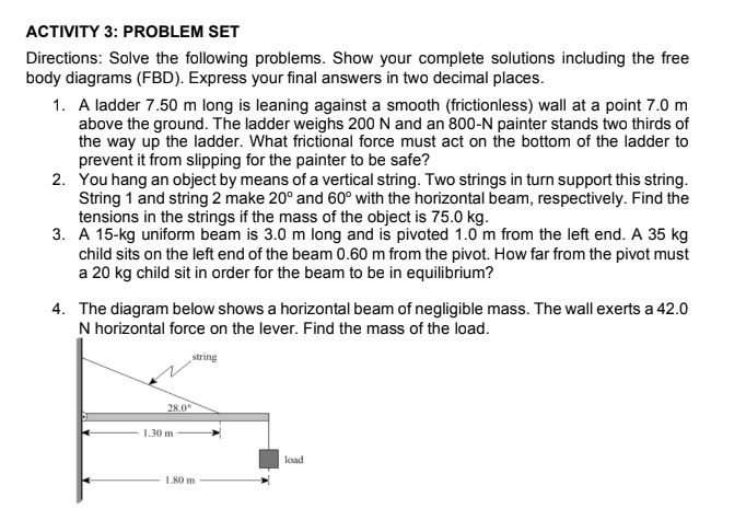 ACTIVITY 3: PROBLEM SET
Directions: Solve the following problems. Show your complete solutions including the free
body diagrams (FBD). Express your final answers in two decimal places.
1. A ladder 7.50 m long is leaning against a smooth (frictionless) wall at a point 7.0 m
above the ground. The ladder weighs 200 N and an 800-N painter stands two thirds of
the way up the ladder. What frictional force must act on the bottom of the ladder to
prevent it from slipping for the painter to be safe?
2. You hang an object by means of a vertical string. Two strings in turn support this string.
String 1 and string 2 make 20° and 60° with the horizontal beam, respectively. Find the
tensions in the strings if the mass of the object is 75.0 kg.
3. A 15-kg uniform beam is 3.0 m long and is pivoted 1.0 m from the left end. A 35 kg
child sits on the left end of the beam 0.60 m from the pivot. How far from the pivot must
a 20 kg child sit in order for the beam to be in equilibrium?
4. The diagram below shows a horizontal beam of negligible mass. The wall exerts a 42.0
N horizontal force on the lever. Find the mass of the load.
string
28.0
1.30 m
load
1,80 m
