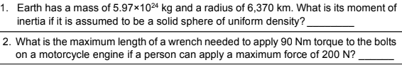 1. Earth has a mass of 5.97x1024 kg and a radius of 6,370 km. What is its moment of
inertia if it is assumed to be a solid sphere of uniform density?
2. What is the maximum length of a wrench needed to apply 90 Nm torque to the bolts
on a motorcycle engine if a person can apply a maximum force of 200 N?
