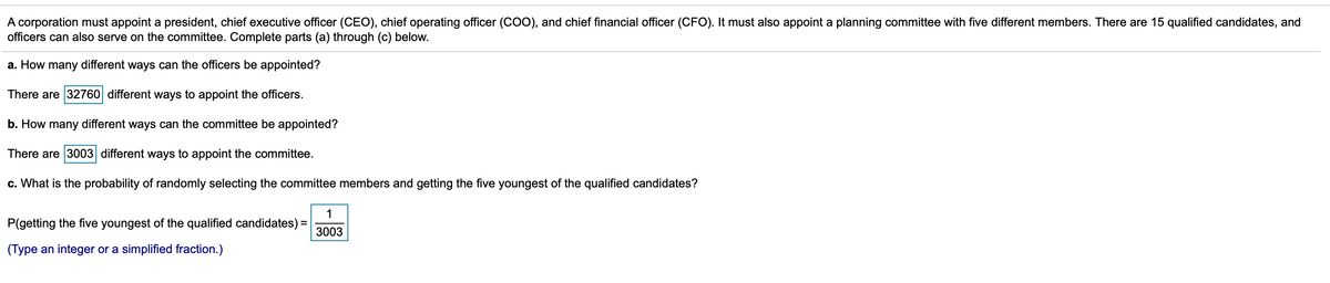 A corporation must appoint a president, chief executive officer (CEO), chief operating officer (CO0), and chief financial officer (CFO). It must also appoint a planning committee with five different members. There are 15 qualified candidates, and
officers can also serve on the committee. Complete parts (a) through (c) below.
a. How many different ways can the officers be appointed?
There are 32760 different ways to appoint the officers.
b. How many different ways can the committee be appointed?
There are 3003 different ways to appoint the committee.
c. What is the probability of randomly selecting the committee members and getting the five youngest of the qualified candidates?
1
P(getting the five youngest of the qualified candidates) =
3003
(Type an integer or a simplified fraction.)
