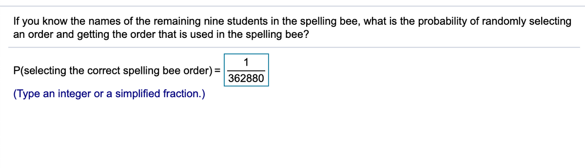 If you know the names of the remaining nine students in the spelling bee, what is the probability of randomly selecting
an order and getting the order that is used in the spelling bee?
1
P(selecting the correct spelling bee order) =
362880
(Type an integer or a simplified fraction.)
