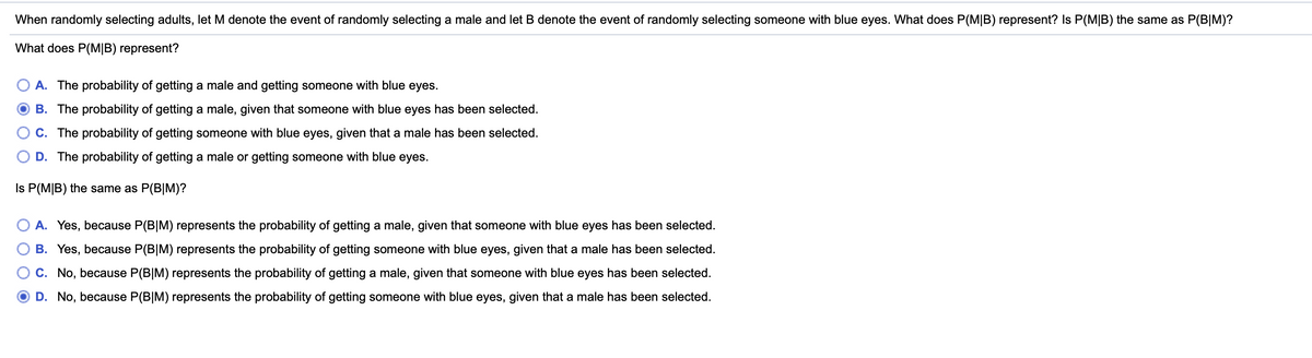 When randomly selecting adults, let M denote the event of randomly selecting a male and let B denote the event of randomly selecting someone with blue eyes. What does P(M|B) represent? Is P(M|B) the same as P(B|M)?
What does P(M|B) represent?
A. The probability of getting a male and getting someone with blue eyes.
B. The probability of getting a male, given that someone with blue eyes has been selected.
C. The probability of getting someone with blue eyes, given that a male has been selected.
D. The probability of getting a male or getting someone with blue eyes.
Is P(M|B) the same as P(B|M)?
A. Yes, because P(B|M) represents the probability of getting a male, given that someone with blue eyes has been selected.
B. Yes, because P(B|M) represents the probability of getting someone with blue eyes, given that a male has been selected.
C. No, because P(B|M) represents the probability of getting a male, given that someone with blue eyes has been selected.
D. No, because P(B|M) represents the probability of getting someone with blue eyes, given that a male has been selected.
