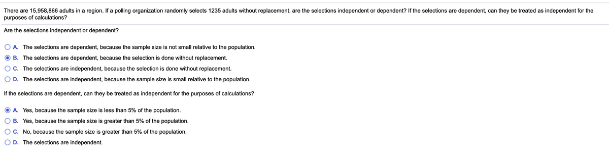 There are 15,958,866 adults in a region. If a polling organization randomly selects 1235 adults without replacement, are the selections independent or dependent? If the selections are dependent, can they be treated as independent for the
purposes of calculations?
Are the selections independent or dependent?
O A. The selections are dependent, because the sample size is not small relative to the population.
B. The selections are dependent, because the selection is done without replacement.
C. The selections are independent, because the selection is done without replacement.
D. The selections are independent, because the sample size is small relative to the population.
If the selections are dependent, can they be treated as independent for the purposes of calculations?
A. Yes, because the sample size is less than 5% of the population.
B. Yes, because the sample size is greater than 5% of the population.
C. No, because the sample size is greater than 5% of the population.
O D. The selections are independent.
