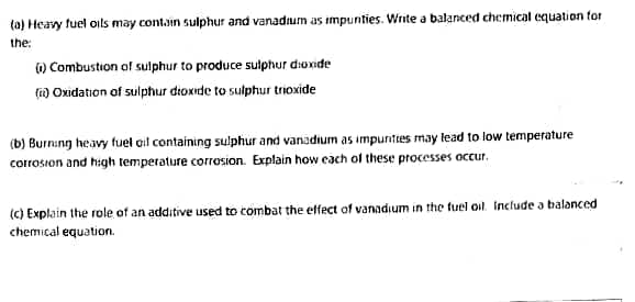 ta) Heavy fuel oils may contain sulphur and vanadium as impunties. Write a balanced chemical equation tor
the:
) Combustion of sulphur to produce sulphur dioxide
() Oxidation of sulphur dtoxide to sulphur trioxide
(b) Burning heavy fuel ail containing sulphur and vanadium as impunities may tead to low temperature
corrosion and high temperature corrosion. Explain how each ol these processes occur.
(c) Explain the role of an additive used to combat the effect of vanadium in the tuel oil. Include a balanced
chemical equation.
