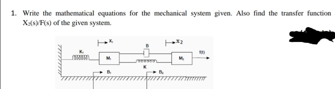 1. Write the mathematical equations for the mechanical system given. Also find the transfer function
X2(s)/F(s) of the given system.
X,
x2
B
K,
f(t)
M,
M2
K
B,
Bz
