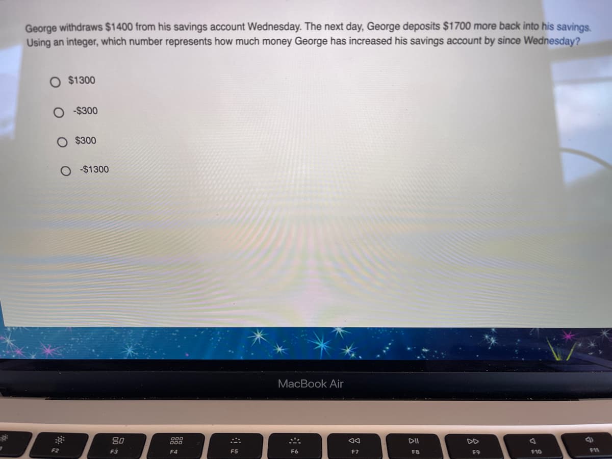 George withdraws $1400 from his savings account Wednesday. The next day, George deposits $1700 more back into his savings.
Using an integer, which number represents how much money George has increased his savings account by since Wednesday?
$1300
-$300
O $300
-$1300
MacBook Air
80
DII
DD
F2
F3
F4
F5
F6
F7
F8
F9
F10
