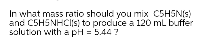In what mass ratio should you mix C5H5N(s)
and C5H5NHCI(s) to produce a 120 mL buffer
solution with a pH = 5.44 ?
%3D
