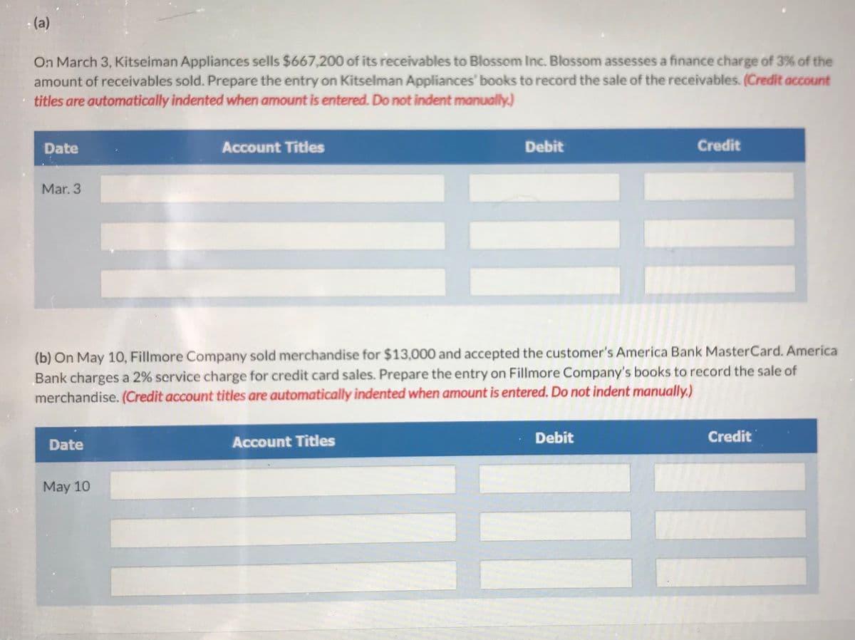 - (a)
On March 3, Kitseiman Appliances sells $667,200 of its receivables to Blossom Inc. Blossom assesses a finance charge of 3% of the
amount of receivables sold. Prepare the entry on Kitselman Appliances' books to record the sale of the receivables. (Credit account
titles are automatically indented when amount is entered. Do not indent manually.)
Date
Mar. 3
Date
Account Titles
May 10
(b) On May 10, Fillmore Company sold merchandise for $13,000 and accepted the customer's America Bank MasterCard. America
Bank charges a 2% service charge for credit card sales. Prepare the entry on Fillmore Company's books to record the sale of
merchandise. (Credit account titles are automatically indented when amount is entered. Do not indent manually.)
Debit
Account Titles
Credit
Debit
Credit