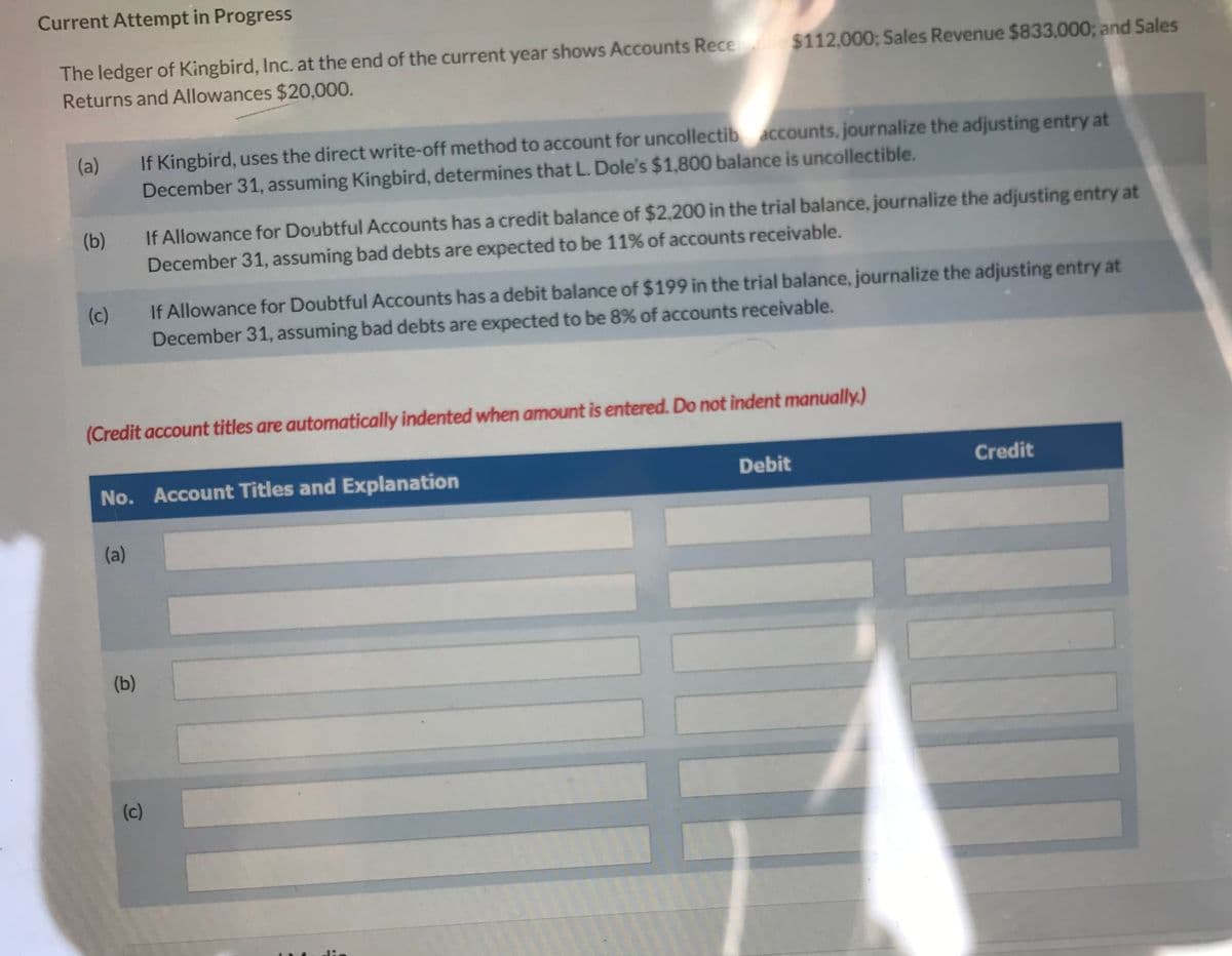 Current Attempt in Progress
The ledger of Kingbird, Inc. at the end of the current year shows Accounts Receable $112,000; Sales Revenue $833,000; and Sales
Returns and Allowances $20,000.
(a)
(b)
(c)
If Kingbird, uses the direct write-off method to account for uncollectib accounts, journalize the adjusting entry at
December 31, assuming Kingbird, determines that L. Dole's $1,800 balance is uncollectible.
(a)
(Credit account titles are automatically indented when amount is entered. Do not indent manually.)
(b)
If Allowance for Doubtful Accounts has a credit balance of $2,200 in the trial balance, journalize the adjusting entry at
December 31, assuming bad debts are expected to be 11% of accounts receivable.
No. Account Titles and Explanation
If Allowance for Doubtful Accounts has a debit balance of $199 in the trial balance, journalize the adjusting entry at
December 31, assuming bad debts are expected to be 8% of accounts receivable.
(c)
Debit
Credit