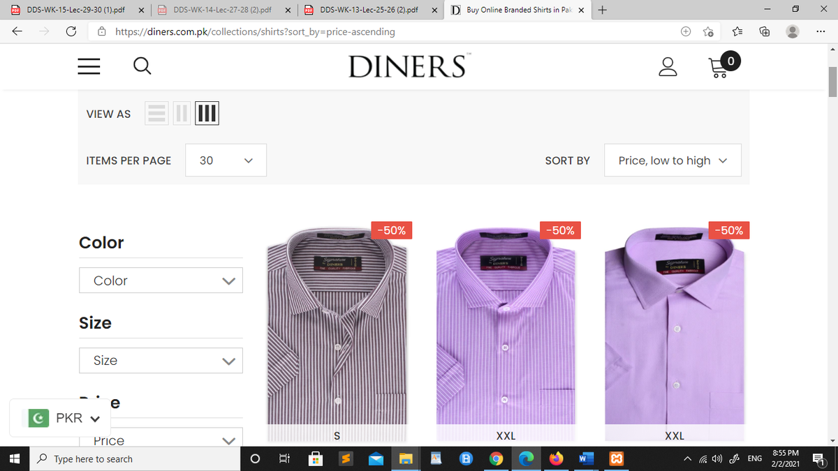 A DDS-WK-15-Lec-29-30 (1).pdf
DDS-WK-14-Lec-27-28 (2),pdf
A DDS-WK-13-Lec-25-26 (2).pdf
D Buy Online Branded Shirts in Pak x
+
ô https://diners.com.pk/collections/shirts?sort_by=price-ascending
Q
DINERS
VIEW AS
ITEMS PER PAGE
30
SORT BY
Price, low to high v
-50%
-50%
-50%
Color
Color
Size
Size
e
C PKR V
XXL
XXL
Price
8:55 PM
P Type here to search
4») ENG
2/2/2021
>
国
