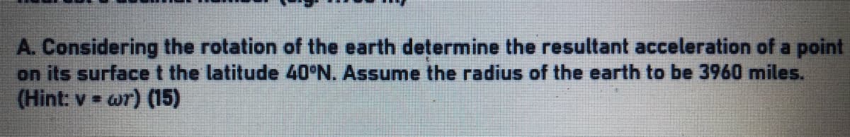 A. Considering the rotation of the earth determine the resultant acceleration of a point
on its surfacet the latitude 40°N. Assume the radius of the earth to be 3960 miles.
(Hint: v = wr) (15)
