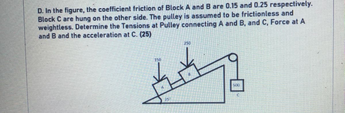 D. In the figure, the coefficient friction of Block A and B are 0.15 and 0.25 respectively.
Block C are hung on the other side. The pulley is assumed to be frictionless and
weightless. Determine the Tensions at Pulley connecting A and B, and C, Force at A
and B and the acceleration at C. (25)
250
150
500
25
