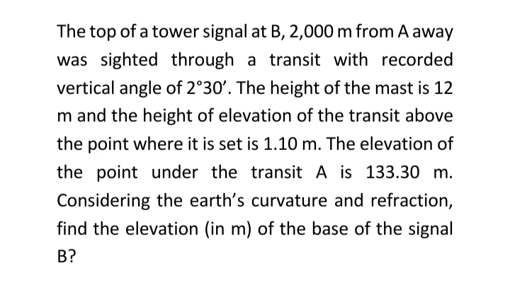 The top of a tower signal at B, 2,000 m from A away
was sighted through a transit with recorded
vertical angle of 2°30'. The height of the mast is 12
m and the height of elevation of the transit above
the point where it is set is 1.10 m. The elevation of
the point under the transit A is 133.30 m.
Considering the earth's curvature and refraction,
find the elevation (in m) of the base of the signal
B?
