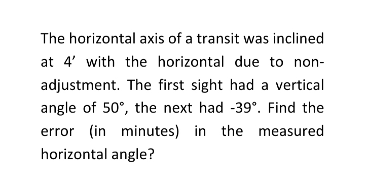 The horizontal axis of a transit was inclined
at 4' with the horizontal due to non-
adjustment. The first sight had a vertical
angle of 50°, the next had -39°. Find the
error (in minutes) in the measured
horizontal angle?
