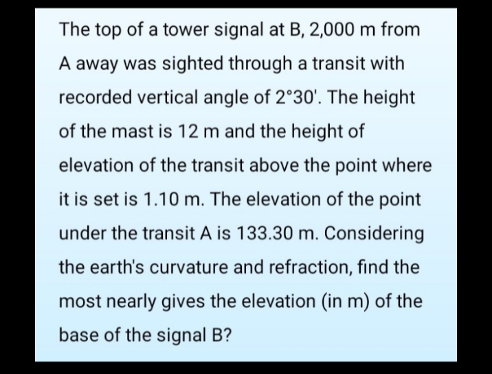 The top of a tower signal at B, 2,000 m from
A away was sighted through a transit with
recorded vertical angle of 2°30'. The height
of the mast is 12 m and the height of
elevation of the transit above the point where
it is set is 1.10 m. The elevation of the point
under the transit A is 133.30 m. Considering
the earth's curvature and refraction, find the
most nearly gives the elevation (in m) of the
base of the signal B?
