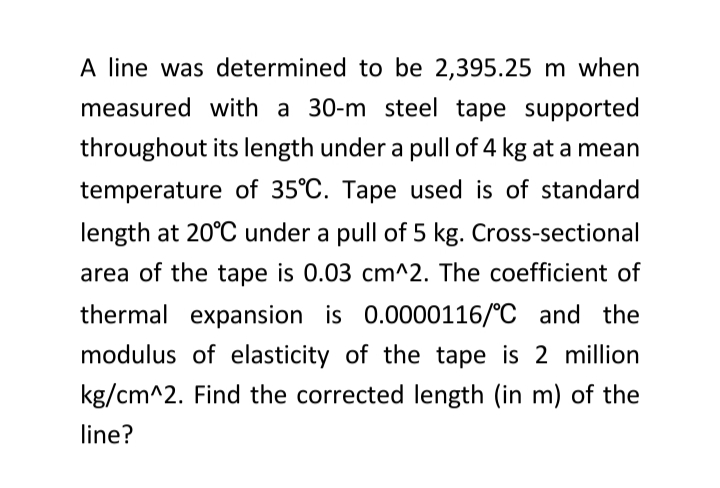 A line was determined to be 2,395.25 m when
measured with a 30-m steel tape supported
throughout its length under a pull of 4 kg at a mean
temperature of 35°C. Tape used is of standard
length at 20°C under a pull of 5 kg. Cross-sectional
area of the tape is 0.03 cm^2. The coefficient of
thermal expansion is 0.0000116/°C and the
modulus of elasticity of the tape is 2 million
kg/cm^2. Find the corrected length (in m) of the
line?
