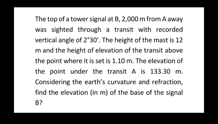 The top of a tower signal at B, 2,000 m from A away
was sighted through a transit with recorded
vertical angle of 2°30'. The height of the mast is 12
m and the height of elevation of the transit above
the point where it is set is 1.10 m. The elevation of
the point under the transit A is 133.30 m.
Considering the earth's curvature and refraction,
find the elevation (in m) of the base of the signal
B?

