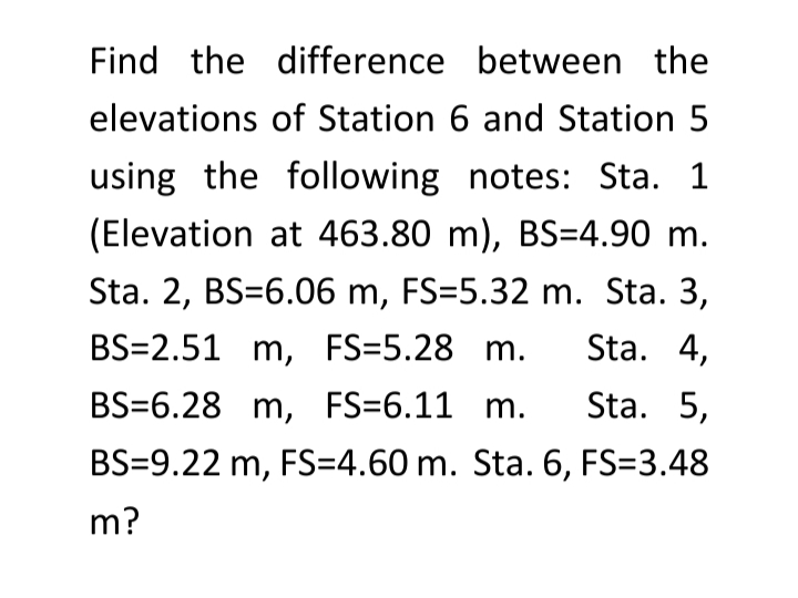 Find the difference between the
elevations of Station 6 and Station 5
using the following notes: Sta. 1
(Elevation at 463.80 m), BS=4.90 m.
Sta. 2, BS=6.06 m, FS=5.32 m. Sta. 3,
BS=2.51 m, FS=5.28 m.
Sta. 4,
BS=6.28 m, FS=6.11 m.
Sta. 5,
BS=9.22 m, FS=4.60 m. Sta. 6, FS=3.48
m?
