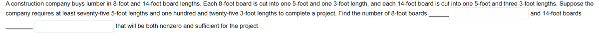 A construction company buys lumber in 8-foot and 14-foot board lengths. Each 8-foot board is cut into one 5-foot and one 3-foot length, and each 14-foot board is cut into one 5-foot and three 3-foot lengths. Suppose the
company requires at least seventy-five 5-foot lengths and one hundred and twenty-five 3-foot lengths to complete a project. Find the number of 8-foot boards
and 14-foot boards
that will be both nonzero and sufficient for the project.
