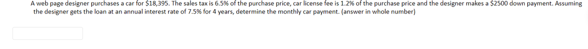 A web page designer purchases a car for $18,395. The sales tax is 6.5% of the purchase price, car license fee is 1.2% of the purchase price and the designer makes a $2500 down payment. Assuming
the designer gets the loan at an annual interest rate of 7.5% for 4 years, determine the monthly car payment. (answer in whole number)
