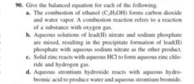 90. Give the balanced equation for each of the following.
a. The combustion of ethanol (C,H,OH) forms carbon dioxide
and water vapor. A combustion reaction refers to a reaction
of a substance with oxygen gas.
b. Aqueous solutions of lead(II) nitrate and sodium phosphate
are mixed, resulting in the precipitate formation of lead(II)
phosphate with aqueous sodium nitrate as the other product.
c. Solid zinc reacts with aqueous HCI to form aqueous zinc chlo-
ride and hydrogen gas.
d. Aqueous strontium hydroxide reacts with aqueous hydro-
bromic acid to produce water and aqueous strontium bromide.